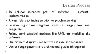 Design Process
 To achieve intended goal of software – successful
implementation
 Always refers to finding solution or problem solving
 Includes algorithms, diagrams, formulae designs, low level
design etc.
 Follow semi standard methods like UML for modelling the
software
 Use different diagrams like activity, use case and sequence
 Use of design patterns and architectural guides (if required)
 