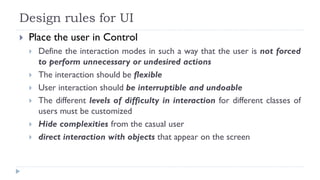Design rules for UI
 Place the user in Control
 Define the interaction modes in such a way that the user is not forced
to perform unnecessary or undesired actions
 The interaction should be flexible
 User interaction should be interruptible and undoable
 The different levels of difficulty in interaction for different classes of
users must be customized
 Hide complexities from the casual user
 direct interaction with objects that appear on the screen
 