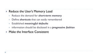  Reduce the User’s Memory Load
 Reduce the demand for short-term memory
 Define shortcuts that can easily remembered
 Established meaningful defaults
 information should be disclosed in a progressive fashion
 Make the Interface Consistent
 