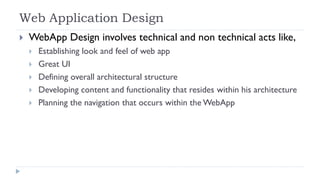 Web Application Design
 WebApp Design involves technical and non technical acts like,
 Establishing look and feel of web app
 Great UI
 Defining overall architectural structure
 Developing content and functionality that resides within his architecture
 Planning the navigation that occurs within the WebApp
 