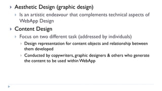  Aesthetic Design (graphic design)
 Is an artistic endeavour that complements technical aspects of
WebApp Design
 Content Design
 Focus on two different task (addressed by individuals)
 Design representation for content objects and relationship between
them developed
 Conducted by copywriters, graphic designers & others who generate
the content to be used within WebApp
 
