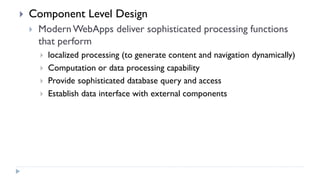  Component Level Design
 ModernWebApps deliver sophisticated processing functions
that perform
 localized processing (to generate content and navigation dynamically)
 Computation or data processing capability
 Provide sophisticated database query and access
 Establish data interface with external components
 