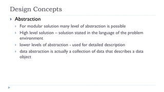 Design Concepts
 Abstraction
 For modular solution many level of abstraction is possible
 High level solution – solution stated in the language of the problem
environment
 lower levels of abstraction - used for detailed description
 data abstraction is actually a collection of data that describes a data
object
 