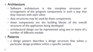  Architecture
 Software architecture is the complete structure or
arrangement of the program components in such a way that
they interact with each other
 data structures may be used by these components
 these components are the building blocks of the overall
structure of the application being developed
 architectural design can be represented using one or more of a
number of different models
 Patterns
 a design pattern describes a design structure that solves a
particular design problem within a specific context
 