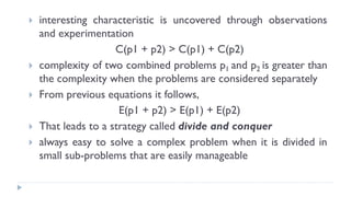  interesting characteristic is uncovered through observations
and experimentation
C(p1 + p2) > C(p1) + C(p2)
 complexity of two combined problems p1 and p2 is greater than
the complexity when the problems are considered separately
 From previous equations it follows,
E(p1 + p2) > E(p1) + E(p2)
 That leads to a strategy called divide and conquer
 always easy to solve a complex problem when it is divided in
small sub-problems that are easily manageable
 