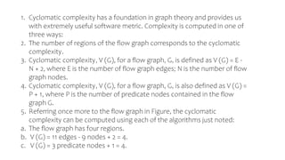 1. Cyclomatic complexity has a foundation in graph theory and provides us
with extremely useful software metric. Complexity is computed in one of
three ways:
2. The number of regions of the flow graph corresponds to the cyclomatic
complexity.
3. Cyclomatic complexity, V (G), for a flow graph, G, is defined as V (G) = E -
N + 2, where E is the number of flow graph edges; N is the number of flow
graph nodes.
4. Cyclomatic complexity, V (G), for a flow graph, G, is also defined as V (G) =
P + 1, where P is the number of predicate nodes contained in the flow
graph G.
5. Referring once more to the flow graph in Figure, the cyclomatic
complexity can be computed using each of the algorithms just noted:
a. The flow graph has four regions.
b. V (G) = 11 edges - 9 nodes + 2 = 4.
c. V (G) = 3 predicate nodes + 1 = 4.
 