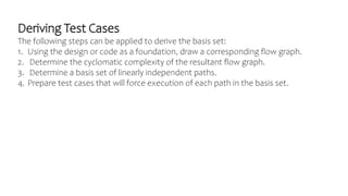 Deriving Test Cases
The following steps can be applied to derive the basis set:
1. Using the design or code as a foundation, draw a corresponding flow graph.
2. Determine the cyclomatic complexity of the resultant flow graph.
3. Determine a basis set of linearly independent paths.
4. Prepare test cases that will force execution of each path in the basis set.
 