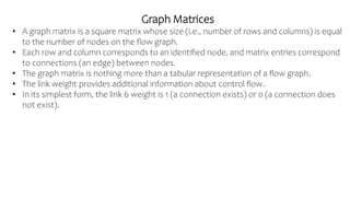 Graph Matrices
• A graph matrix is a square matrix whose size (i.e., number of rows and columns) is equal
to the number of nodes on the flow graph.
• Each row and column corresponds to an identified node, and matrix entries correspond
to connections (an edge) between nodes.
• The graph matrix is nothing more than a tabular representation of a flow graph.
• The link weight provides additional information about control flow.
• In its simplest form, the link 6 weight is 1 (a connection exists) or 0 (a connection does
not exist).
 