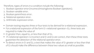Therefore, types of errors in a condition include the following:
1. Boolean operator error (incorrect/missing/extra Boolean operators).
2. Boolean variable error.
3. Boolean parenthesis error.
4. Relational operator error.
5. Arithmetic expression error.
• Domain testing requires three or four tests to be derived for a relational expression.
• For a relational expression of the form E1 <relational operator> E2, three tests are
required to make the value of
• E1 greater than, equal to, or less than that of E2.
• If <relational operator> is incorrect and E1 and E2 are correct, then these three tests
guarantee the detection of the relational operator error.
• To detect errors in E1 and E2, a test that makes the value of E1 greater or less than that
of E2 should make the difference between these two values as small as possible.
 