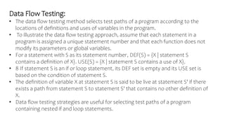 Data Flow Testing:
• The data flow testing method selects test paths of a program according to the
locations of definitions and uses of variables in the program.
• To illustrate the data flow testing approach, assume that each statement in a
program is assigned a unique statement number and that each function does not
modify its parameters or global variables.
• For a statement with S as its statement number, DEF(S) = {X | statement S
contains a definition of X}. USE(S) = {X | statement S contains a use of X}.
• 8 If statement S is an if or loop statement, its DEF set is empty and its USE set is
based on the condition of statement S.
• The definition of variable X at statement S is said to be live at statement S' if there
exists a path from statement S to statement S' that contains no other definition of
X.
• Data flow testing strategies are useful for selecting test paths of a program
containing nested if and loop statements.
 