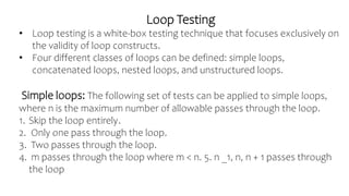 Loop Testing
• Loop testing is a white-box testing technique that focuses exclusively on
the validity of loop constructs.
• Four different classes of loops can be defined: simple loops,
concatenated loops, nested loops, and unstructured loops.
Simple loops: The following set of tests can be applied to simple loops,
where n is the maximum number of allowable passes through the loop.
1. Skip the loop entirely.
2. Only one pass through the loop.
3. Two passes through the loop.
4. m passes through the loop where m < n. 5. n _1, n, n + 1 passes through
the loop
 