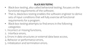 BLACK-BOXTESTING
• Black-box testing, also called behavioral testing, focuses on the
functional requirements of the software.
• That is, black-box testing enables the software engineer to derive
sets of input conditions that will fully exercise all functional
requirements for a program.
• Black-box testing attempts to find errors in the following
categories:
1. Incorrect or missing functions,
2. Interface errors,
3. Errors in data structures or external data base access,
4. Behavior or performance errors,
5. Initialization and termination errors.
 