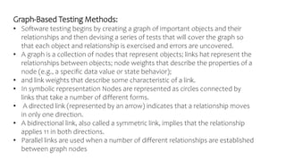 Graph-Based Testing Methods:
• Software testing begins by creating a graph of important objects and their
relationships and then devising a series of tests that will cover the graph so
that each object and relationship is exercised and errors are uncovered.
• A graph is a collection of nodes that represent objects; links hat represent the
relationships between objects; node weights that describe the properties of a
node (e.g., a specific data value or state behavior);
• and link weights that describe some characteristic of a link.
• In symbolic representation Nodes are represented as circles connected by
links that take a number of different forms.
• A directed link (represented by an arrow) indicates that a relationship moves
in only one direction.
• A bidirectional link, also called a symmetric link, implies that the relationship
applies 11 in both directions.
• Parallel links are used when a number of different relationships are established
between graph nodes
 
