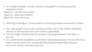 • As a simple example, consider a portion of a graph for a word-processing
application where
Object #1 = new file menu select
Object #2 = document window
Object #3 = document text
• Referring to the figure, a menu select on new file generates a document window.
• The node weight of document window provides a list of the window attributes
that are to be expected when the window is generated.
• The link weight indicates that the window must be generated in less than 1.0
second.
• An undirected link establishes a symmetric relationship between the new file menu
select and document text, and parallel links indicate relationships between
document window and document text.
 