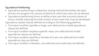 Equivalence Partitioning
• Equivalence partitioning is a black-box testing method that divides the input
domain of a program into classes of data from which test cases can be derived.
• Equivalence partitioning strives to define a test case that uncovers classes of
errors, thereby reducing the total number of test cases that must be developed.
Equivalence classes may be defined according to the following guidelines:
1. If an input condition specifies a range, one valid and two invalid equivalence
classes are defined.
2. If an input condition requires a specific value, one valid and two invalid
equivalence classes are defined.
3. If an input condition specifies a member of a set, one valid and one invalid
equivalence class are defined.
4. If an input condition is Boolean, one valid and one invalid class are defined.
 