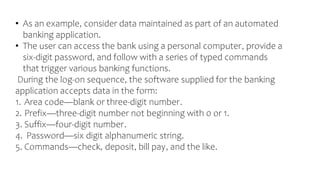 • As an example, consider data maintained as part of an automated
banking application.
• The user can access the bank using a personal computer, provide a
six-digit password, and follow with a series of typed commands
that trigger various banking functions.
During the log-on sequence, the software supplied for the banking
application accepts data in the form:
1. Area code—blank or three-digit number.
2. Prefix—three-digit number not beginning with 0 or 1.
3. Suffix—four-digit number.
4. Password—six digit alphanumeric string.
5. Commands—check, deposit, bill pay, and the like.
 