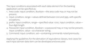 The input conditions associated with each data element for the banking
application can be specified as:
1. Area code: Input condition, Boolean—the area code may or may not be
present.
2. Input condition, range—values defined between 200 and 999, with specific
exceptions.
3. prefix: Input condition, range—specified value >200, Input condition, value—
four-digit length
4. Password: Input condition, Boolean—a password may or may not be present.
Input condition, value—six-character string.
5. Command: Input condition, set—containing commands noted previously.
Applying the guidelines for the derivation of equivalence classes, test cases for
each input domain data item can be developed and executed
 