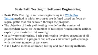 Basis Path Testing in Software Engineering
• Basis Path Testing in software engineering is a White Box
Testing method in which test cases are defined based on flows or
logical paths that can be taken through the program.
• The objective of basis path testing is to define the number of
independent paths, so the number of test cases needed can be defined
explicitly to maximize test coverage.
• In software engineering, Basis path testing involves execution of all
possible blocks in a program and achieves maximum path coverage
with the least number of test cases.
• It is a hybrid method of branch testing and path testing methods.
 