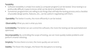 Testability:
• Software testability is simply how easily [a computer program] can be tested. Since testing is so
profoundly difficult, it pays to know what can be done to streamline it.
• Sometimes programmers are willing to do things that will help the testing process and a checklist
of possible design points, features, etc., can be useful in negotiating with them.
Operability: The better it works, the more efficiently it can be tested.
Observability: What you see is what you test.
Controllability: The better we can control the software, the more the testing can be automated and
optimized.
Decomposability: By controlling the scope of testing, we can more quickly isolate problems and
perform smarter retesting.
Simplicity: The less there is to test, the more quickly we can test it.
Stability: The fewer the changes, the fewer the disruptions to testing.
 