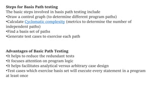Steps for Basis Path testing
The basic steps involved in basis path testing include
•Draw a control graph (to determine different program paths)
•Calculate Cyclomatic complexity (metrics to determine the number of
independent paths)
•Find a basis set of paths
•Generate test cases to exercise each path
Advantages of Basic Path Testing
•It helps to reduce the redundant tests
•It focuses attention on program logic
•It helps facilitates analytical versus arbitrary case design
•Test cases which exercise basis set will execute every statement in a program
at least once
 