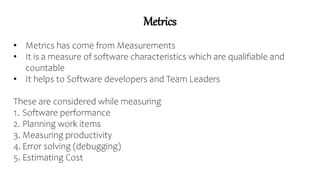 Metrics
• Metrics has come from Measurements
• It is a measure of software characteristics which are qualifiable and
countable
• It helps to Software developers and Team Leaders
These are considered while measuring
1. Software performance
2. Planning work items
3. Measuring productivity
4. Error solving (debugging)
5. Estimating Cost
 