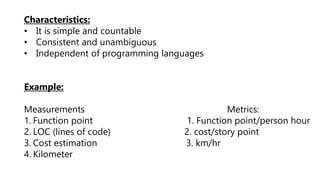 Characteristics:
• It is simple and countable
• Consistent and unambiguous
• Independent of programming languages
Example:
Measurements Metrics:
1. Function point 1. Function point/person hour
2. LOC (lines of code) 2. cost/story point
3. Cost estimation 3. km/hr
4. Kilometer
 