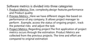 Software metrics is divided into three categories
1. Product Metrics: Size, complexity,design features,performance
and Product quality
2. Process Metrics : Here we have different stages like based on
performance of any company. It allows project manager to
perform . Example, access the status of ongoing project , track
the potential risks and adjust the task
3. Project Metrics: Regarding project.The first application of project
metrics occurs through the estimation. Product Metrics are
collected from the previous projects. The time and effort are
compared to original estimation
 