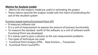 Metrics for Analysis model:
• Metrics for the analysis model are useful in estimating the project
• These metrics examine the analysis model with the intent of predicating the
size of the resultant system
Function based metrics/Functional Point (FP)
• It measures software size
• It is a unit of measurement to express the amount of business functionality
• To measure the standard worth of the software, as a unit of software worth
Functional Point was developed
• It is mainly used to give a solution to the size measurement problems
• Two types of techniques are used
1. Functional Point Analysis (FPA) Data function ,,, Transaction
2. Functional Point Count(FPC)
 