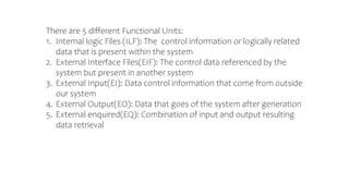 There are 5 different Functional Units:
1. Internal logic Files (ILF): The control information or logically related
data that is present within the system
2. External Interface Files(EIF): The control data referenced by the
system but present in another system
3. External Input(EI): Data control information that come from outside
our system
4. External Output(EO): Data that goes of the system after generation
5. External enquired(EQ): Combination of input and output resulting
data retrieval
 