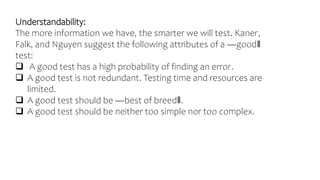Understandability:
The more information we have, the smarter we will test. Kaner,
Falk, and Nguyen suggest the following attributes of a ―good‖
test:
 A good test has a high probability of finding an error.
 A good test is not redundant. Testing time and resources are
limited.
 A good test should be ―best of breed‖.
 A good test should be neither too simple nor too complex.
 