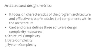 Architectural design metrics:
• It focus on characteristics of the program architecture
and effiectiveness of modules (or) components within
the architecture
• Card and Glass defines three software design
complexity measures:
1.Structural Complexity
2.Data Complexity
3.System Complexity
 