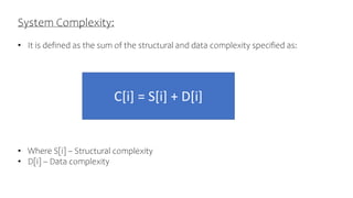 System Complexity:
• It is defined as the sum of the structural and data complexity specified as:
• Where S[i] – Structural complexity
• D[i] – Data complexity
C[i] = S[i] + D[i]
 