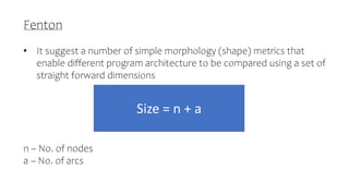 Fenton
• It suggest a number of simple morphology (shape) metrics that
enable different program architecture to be compared using a set of
straight forward dimensions
n – No. of nodes
a – No. of arcs
Size = n + a
 