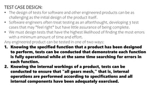 TEST CASE DESIGN:
• The design of tests for software and other engineered products can be as
challenging as the initial design of the product itself.
• Software engineers often treat testing as an afterthought, developing 3 test
cases that may "feel right" but have little assurance of being complete.
• We must design tests that have the highest likelihood of finding the most errors
with a minimum amount of time and effort.
Any engineered product can be tested in one of two ways:
1. Knowing the specified function that a product has been designed
to perform, tests can be conducted that demonstrate each function
is fully operational while at the same time searching for errors in
each function.
2. Knowing the internal workings of a product, tests can be
conducted to ensure that "all gears mesh," that is, internal
operations are performed according to specifications and all
internal components have been adequately exercised.
 