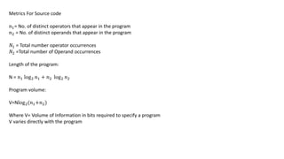Metrics For Source code
𝑛1= No. of distinct operators that appear in the program
𝑛2 = No. of distinct operands that appear in the program
𝑁1 = Total number operator occurrences
𝑁2 =Total number of Operand occurrences
Length of the program:
N = 𝑛1 log2 𝑛1 + 𝑛2 log2 𝑛2
Program volume:
V=Nlog2(𝑛1+𝑛2)
Where V= Volume of Information in bits required to specify a program
V varies directly with the program
 