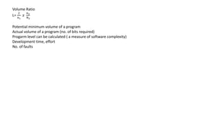 Volume Ratio
L=
2
𝑛1
𝑥
𝑛2
𝑁2
Potential minimum volume of a program
Actual volume of a program (no. of bits required)
Progarm level can be calculated ( a measure of software complexity)
Development time, effort
No. of faults
 