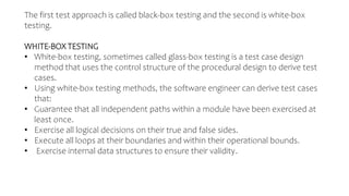 The first test approach is called black-box testing and the second is white-box
testing.
WHITE-BOX TESTING
• White-box testing, sometimes called glass-box testing is a test case design
method that uses the control structure of the procedural design to derive test
cases.
• Using white-box testing methods, the software engineer can derive test cases
that:
• Guarantee that all independent paths within a module have been exercised at
least once.
• Exercise all logical decisions on their true and false sides.
• Execute all loops at their boundaries and within their operational bounds.
• Exercise internal data structures to ensure their validity.
 