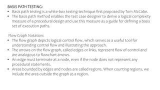 BASIS PATH TESTING:
• Basis path testing is a white-box testing technique first proposed by Tom McCabe.
• The basis path method enables the test case designer to derive a logical complexity
measure of a procedural design and use this measure as a guide for defining a basis
set of execution paths.
Flow Graph Notation:
• The flow graph depicts logical control flow, which serves as a useful tool for
understanding control flow and illustrating the approach.
• The arrows on the flow graph, called edges or links, represent flow of control and
are analogous to flowchart arrows.
• An edge must terminate at a node, even if the node does not represent any
procedural statements.
• Areas bounded by edges and nodes are called regions. When counting regions, we
include the area outside the graph as a region.
 