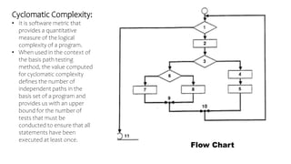 Cyclomatic Complexity:
• It is software metric that
provides a quantitative
measure of the logical
complexity of a program.
• When used in the context of
the basis path testing
method, the value computed
for cyclomatic complexity
defines the number of
independent paths in the
basis set of a program and
provides us with an upper
bound for the number of
tests that must be
conducted to ensure that all
statements have been
executed at least once.
Flow Chart
 