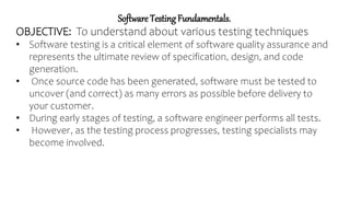 Software Testing Fundamentals.
OBJECTIVE: To understand about various testing techniques
• Software testing is a critical element of software quality assurance and
represents the ultimate review of specification, design, and code
generation.
• Once source code has been generated, software must be tested to
uncover (and correct) as many errors as possible before delivery to
your customer.
• During early stages of testing, a software engineer performs all tests.
• However, as the testing process progresses, testing specialists may
become involved.
 