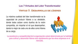 La máxima cualidad del líder transformador es la
capacidad de producir líderes a su alrededor,
donde todos actúen como dueños de la visión
compartida, sin importar el rol que desempeñen,
dando lo mejor de cada uno de ellos como líderes
de su cargo.
La excelencia y competitividad de la organización estará determinada por la habilidad
para cultivar y desarrollar líderes más rápidamente que las otras empresas en el
mercado.
Las 7 Virtudes del Líder Transformador
Virtud 7. Desarrollo de líderes
 