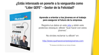 ¿Estás interesado en ponerte a la vanguardia como
“Líder GEFE” - Gestor de la Felicidad?
Aprende a orientar a los jóvenes en el trabajo
para asegurar el futuro de tu empresa.
Registra tus datos en este sitio y obtén este
poderoso obsequio: eBook “Qué hacer con estos
jóvenes”.
No olvides reclamar tu eBook* en:
http://www.quehacerconestosjovenes.com
*El obsequio del eBook es por tiempo limitado.
 