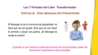 El liderazgo no es un concurso de popularidad, no
tiene que ver con gustar, tiene que ver con hacer
lo correcto y actuar con justicia. ¡El liderazgo es
coraje en acción!
¡Cuando un ser humano camina de la mano de sus principios, todas las
decisiones importantes están tomadas!
Las 7 Virtudes del Líder Transformador
Virtud 2. Vida Basada En Principios
 