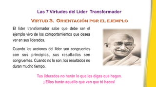 Tus liderados no harán lo que les digas que hagan.
¡ Ellos harán aquello que ven que tú haces!
El líder transformador sabe que debe ser el
ejemplo vivo de los comportamientos que desea
ver en sus liderados.
Cuando las acciones del líder son congruentes
con sus principios, sus resultados son
congruentes. Cuando no lo son, los resultados no
duran mucho tiempo.
Las 7 Virtudes del Líder Transformador
Virtud 3. Orientación por el ejemplo
 