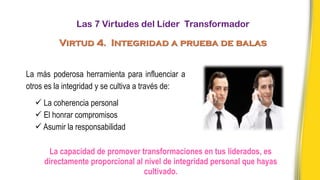 La más poderosa herramienta para influenciar a
otros es la integridad y se cultiva a través de:
ü La coherencia personal
ü El honrar compromisos
ü Asumir la responsabilidad
La capacidad de promover transformaciones en tus liderados, es
directamente proporcional al nivel de integridad personal que hayas
cultivado.
Las 7 Virtudes del Líder Transformador
Virtud 4. Integridad a prueba de balas
 