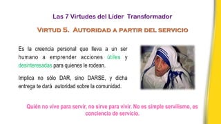 Quién no vive para servir, no sirve para vivir. No es simple servilismo, es
conciencia de servicio.
Es la creencia personal que lleva a un ser
humano a emprender acciones útiles y
desinteresadas para quienes le rodean.
Implica no sólo DAR, sino DARSE, y dicha
entrega te dará autoridad sobre la comunidad.
Las 7 Virtudes del Líder Transformador
Virtud 5. Autoridad a partir del servicio
 