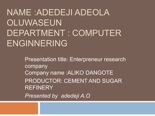 NAME :ADEDEJI ADEOLA
OLUWASEUN
DEPARTMENT : COMPUTER
ENGINNERING
   Presentation title: Enterpreneur research
   company
   Company name :ALIKO DANGOTE
   PRODUCTOR: CEMENT AND SUGAR
   REFINERY
   Presented by adedeji A.O
 