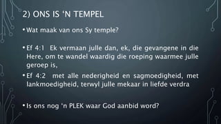 2) ONS IS ‘N TEMPEL 
• Wat maak van ons Sy temple? 
• Ef 4:1 Ek vermaan julle dan, ek, die gevangene in die 
Here, om te wandel waardig die roeping waarmee julle 
geroep is, 
• Ef 4:2 met alle nederigheid en sagmoedigheid, met 
lankmoedigheid, terwyl julle mekaar in liefde verdra 
• Is ons nog ‘n PLEK waar God aanbid word? 
 