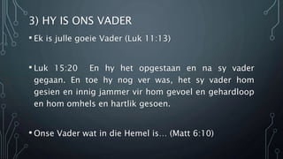 3) HY IS ONS VADER 
• Ek is julle goeie Vader (Luk 11:13) 
• Luk 15:20 En hy het opgestaan en na sy vader 
gegaan. En toe hy nog ver was, het sy vader hom 
gesien en innig jammer vir hom gevoel en gehardloop 
en hom omhels en hartlik gesoen. 
• Onse Vader wat in die Hemel is… (Matt 6:10) 
 