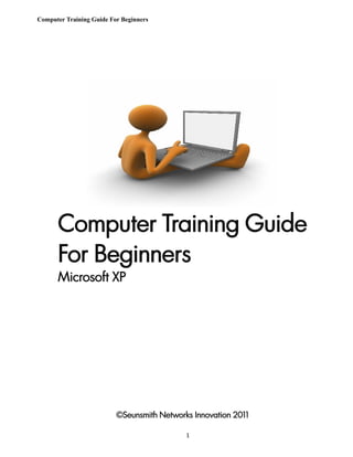 Computer Training Guide For Beginners




      Computer Training Guide
      For Beginners
      Microsoft XP




                          ©Seunsmith Networks Innovation 2011

                                            1
 